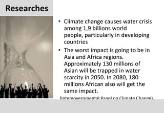 ResearchesClimate change causes water crisis among 1,9 billions world people, particularly in developing countriesThe worst impact is going to be in Asia and Africa regions. Approximately 130 millions of Asian will be trapped in water scarcity in 2050. In 2080, 180 millions African also will get the same impact.(Intergovernmental Panel on Climate Change)