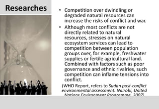 ResearchesCompetition over dwindling or degraded natural resources can increase the risks of conflict and war.Although most conflicts are not directly related to natural resources, stresses on natural ecosystem services can lead to competition between population groups over, for example, freshwater supplies or fertile agricultural land. Combined with factors such as poor governance and ethnic rivalries, such competition can inflame tensions into conflict.(WHO Report, refers to Sudan post-conflictenvironmentalassessment. Nairobi, United Nations Environment Programme, 2007)