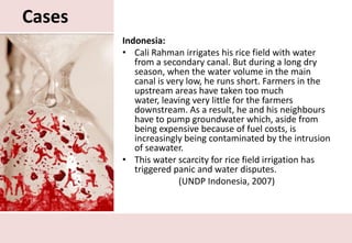 CasesIndonesia:Cali Rahman irrigates his rice field with water from a secondary canal. But during a long dry season, when the water volume in the main canal is very low, he runs short. Farmers in the upstream areas have taken too much water, leaving very little for the farmers downstream. As a result, he and his neighbours have to pump groundwater which, aside from being expensive because of fuel costs, is increasingly being contaminated by the intrusion of seawater.This water scarcity for rice field irrigation has triggered panic and water disputes.(UNDP Indonesia, 2007)