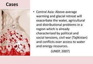 CasesCentral Asia: Above-average warming and glacial retreat will exacerbate the water, agricultural and distributional problems in a region which is already characterized by political and social tensions, civil war (Tajikistan) and conflicts over access to water and energy resources.(UNEP, 2007)