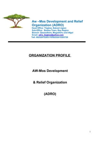 Aw –Mos Development and Relief
Organization (ADRO)
Head Office: Tieglow, Bakool region
Sub-Office: Baidoa Town, Bay Region
Branch: Qasaxdhere, Mogadishu and Afgoi
Email: adro_tieglow@yahoo.com
Tell: 00252615505170/00252615593720
ORGANIZATION PROFILE
AW-Mos Development
& Relief Organization
(ADRO)
1
 