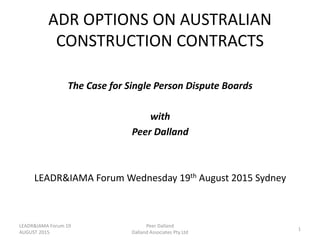ADR OPTIONS ON AUSTRALIAN
CONSTRUCTION CONTRACTS
The Case for Single Person Dispute Boards
with
Peer Dalland
LEADR&IAMA Forum Wednesday 19th August 2015 Sydney
LEADR&IAMA Forum 19
AUGUST 2015
1
Peer Dalland
Dalland Associates Pty Ltd
 