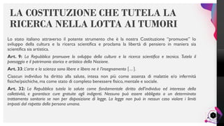 LisandroMilanesi
Lo stato italiano attraverso il potente strumento che è la nostra Costituzione “promuove” lo
sviluppo della cultura e la ricerca scientifica e proclama la libertà di pensiero in maniera sia
scientifica sia artistica.
Art. 9: La Repubblica promuove lo sviluppo della cultura e la ricerca scientifica e tecnica. Tutela il
paesaggio e il patrimonio storico e artistico della Nazione.
Art. 33: L’arte e la scienza sono libere e libero ne è l’insegnamento … .
Ciascun individuo ha diritto alla salute, intesa non più come assenza di malattie e/o infermità
fisiche/psichiche, ma come stato di completo benessere fisico, mentale e sociale.
Art. 32: La Repubblica tutela la salute come fondamentale diritto dell’individuo ed interesse della
collettività, e garantisce cure gratuite agli indigenti. Nessuno può essere obbligato a un determinato
trattamento sanitario se non per disposizione di legge. La legge non può in nessun caso violare i limiti
imposti dal rispetto della persona umana.
LA COSTITUZIONE CHE TUTELA LA
RICERCA NELLA LOTTA AI TUMORI
2
 