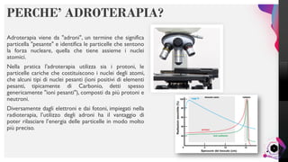 LisandroMilanesi
PERCHE’ ADROTERAPIA?
Adroterapia viene da "adroni", un termine che significa
particella "pesante" e identifica le particelle che sentono
la forza nucleare, quella che tiene assieme i nuclei
atomici.
Nella pratica l'adroterapia utilizza sia i protoni, le
particelle cariche che costituiscono i nuclei degli atomi,
che alcuni tipi di nuclei pesanti (ioni positivi di elementi
pesanti, tipicamente di Carbonio, detti spesso
genericamente "ioni pesanti"), composti da più protoni e
neutroni.
Diversamente dagli elettroni e dai fotoni, impiegati nella
radioterapia, l’utilizzo degli adroni ha il vantaggio di
poter rilasciare l’energia delle particelle in modo molto
più preciso.
4
 