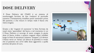 LisandroMilanesi
8
Il Dose Delivery del CNAO è un sistema di
monitoraggio formato da due rivelatori di particelle
(camere a ionizzazione), installato pochi centimetri prima
del paziente, e che misura in tempo reale il fascio che
viene erogato.
Grazie a dei ‘magneti di scansione’ la fetta formata da
voxel viene ‘spennellata’ dal fascio e nel momento in cui
il Dose Delivery si accorge di avere erogato la giusta
dose di fascio, ordina a quattro magneti veloci installati
lungo la linea di estrazione (sistema ‘chopper’), di deviare
il fascio verso un ‘dump’ (un blocco di piombo) in modo
che al paziente non arrivi della dose aggiuntiva a quella
prevista dal piano di cura.
DOSE DELIVERY
 
