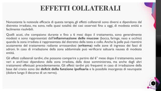 LisandroMilanesi
Nonostante la notevole efficacia di questa terapia, gli effetti collaterali sono diversi e dipendono dal
distretto irradiato, ma sono, nella quasi totalità dei casi osservati fino a oggi, di modesta entità e
facilmente risolvibili.
Quelli acuti, che compaiono durante e fino a 6 mesi dopo il trattamento, sono generalmente
modesti e sono rappresentati dall’infiammazione delle mucose (bocca, faringe, naso e occhio)
quando la zona irradiata è rappresentata dal distretto della testa e collo. Anche la pelle può risentire
acutamente del trattamento radiante arrossandosi (eritema) nelle zone di ingresso dei fasci di
adroni. In caso di irradiazione della zona addominale può verificarsi saltuaria nausea di modesta
entità.
Gli effetti collaterali tardivi, che possono comparire a partire dal 6° mese dopo il trattamento, sono
vari e anch’essi dipendono dalla zona irradiata, dalla dose somministrata, ma anche dagli altri
trattamenti effettuati precedentemente. Gli effetti tardivi più frequenti in caso di irradiazione della
base del cranio sono dei deficit della funzione ipofisaria e la possibile insorgenza di neuropatie
(dolore lungo il decorso di un nervo).
EFFETTI COLLATERALI
9
 
