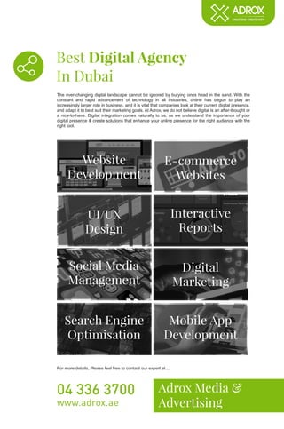 Best Digital Agency
In Dubai
Adrox Media &
Advertising
04 336 3700
www.adrox.ae
The ever-changing digital landscape cannot be ignored by burying ones head in the sand. With the
constant and rapid advancement of technology in all industries, online has begun to play an
increasingly larger role in business, and it is vital that companies look at their current digital presence,
and adapt it to best suit their marketing goals. At Adrox, we do not believe digital is an after-thought or
a nice-to-have. Digital integration comes naturally to us, as we understand the importance of your
digital presence & create solutions that enhance your online presence for the right audience with the
right tool.
For more details, Please feel free to contact our expert at ...
Website
Development
E-commerce
Websites
UI/UX
Design
Interactive
Reports
Social Media
Management
Digital
Marketing
Search Engine
Optimisation
Mobile App
Development
 