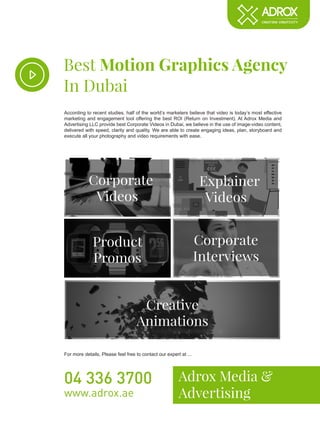 Creative
Animations
Best Motion Graphics Agency
In Dubai
Adrox Media &
Advertising
04 336 3700
www.adrox.ae
According to recent studies, half of the world’s marketers believe that video is today’s most effective
marketing and engagement tool offering the best ROI (Return on Investment). At Adrox Media and
Advertising LLC provide best Corporate Videos in Dubai, we believe in the use of image-video content,
delivered with speed, clarity and quality. We are able to create engaging ideas, plan, storyboard and
execute all your photography and video requirements with ease.
For more details, Please feel free to contact our expert at ...
Corporate
Videos
Explainer
Videos
Product
Promos
Corporate
Interviews
 