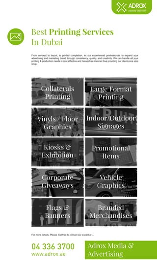 Best Printing Services
In Dubai
Adrox Media &
Advertising
04 336 3700
www.adrox.ae
From concept to layout, to printed completion, let our experienced professionals to expand your
advertising and marketing brand through consistency, quality, and creativity. We can handle all your
printing & production needs in cost effective and hassle free manner thus providing our clients one stop
shop.
For more details, Please feel free to contact our expert at ...
Collaterals
Printing
Large Format
Printing
Vinyls / Floor
Graphics
Indoor/Outdoor
Signages
Kiosks &
Exhibition
Promotional
Items
Corporate
Giveaways
Vehicle
Graphics
Flags &
Banners
Branded
Merchandises
 