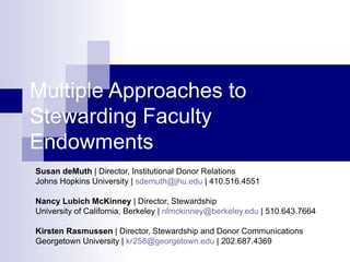 Multiple Approaches to Stewarding Faculty Endowments Susan deMuth  | Director, Institutional Donor Relations Johns Hopkins University |  [email_address]  | 410.516.4551 Nancy Lubich McKinney  | Director, Stewardship University of California, Berkeley |  [email_address]  | 510.643.7664 Kirsten Rasmussen  | Director, Stewardship and Donor Communications Georgetown University |  [email_address]  | 202.687.4369 
