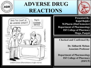 ADVERSE DRUG
REACTIONS
Presented By:
Kajal Rajdev
M.Pharm (IInd Semester)
Department of Pharmacology
ISF College of Pharmacy
Moga, Punjab
Checked and Confirmed By:
Dr. Sidharth Mehan
Associate Professor
Department of Pharmacology
ISF College of Pharmacy
(ISFCP)
 