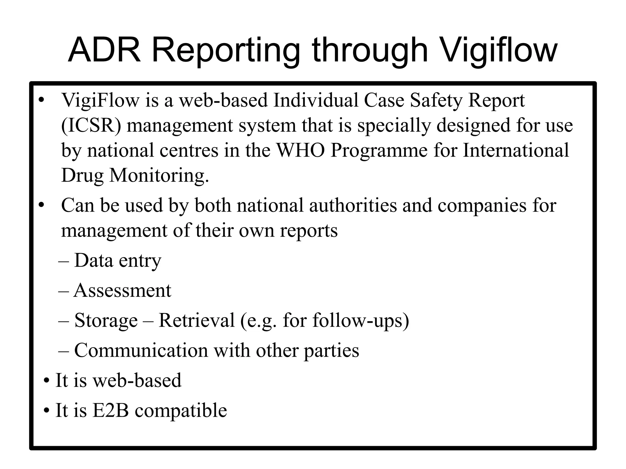 ADR Reporting through Vigiflow
• VigiFlow is a web-based Individual Case Safety Report
(ICSR) management system that is specially designed for use
by national centres in the WHO Programme for International
Drug Monitoring.
• Can be used by both national authorities and companies for
management of their own reports
– Data entry
– Assessment
– Storage – Retrieval (e.g. for follow-ups)
– Communication with other parties
• It is web-based
• It is E2B compatible
 
