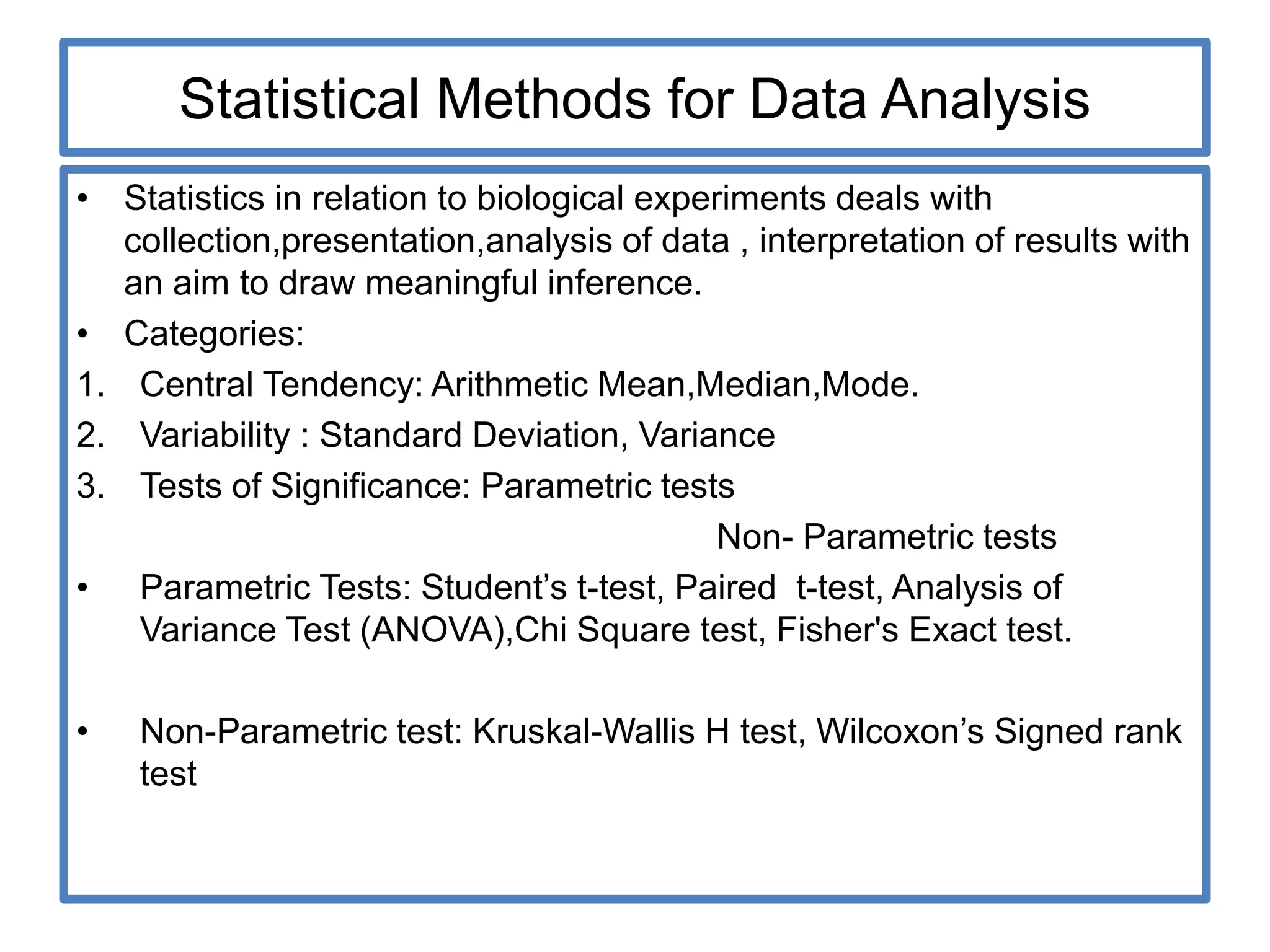 Statistical Methods for Data Analysis
• Statistics in relation to biological experiments deals with
collection,presentation,analysis of data , interpretation of results with
an aim to draw meaningful inference.
• Categories:
1. Central Tendency: Arithmetic Mean,Median,Mode.
2. Variability : Standard Deviation, Variance
3. Tests of Significance: Parametric tests
Non- Parametric tests
• Parametric Tests: Student’s t-test, Paired t-test, Analysis of
Variance Test (ANOVA),Chi Square test, Fisher's Exact test.
• Non-Parametric test: Kruskal-Wallis H test, Wilcoxon’s Signed rank
test
 