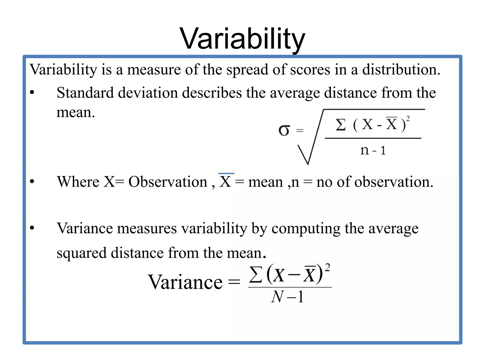 Variability
Variability is a measure of the spread of scores in a distribution.
• Standard deviation describes the average distance from the
mean.
• Where X= Observation , X = mean ,n = no of observation.
• Variance measures variability by computing the average
squared distance from the mean.
Variance =
 