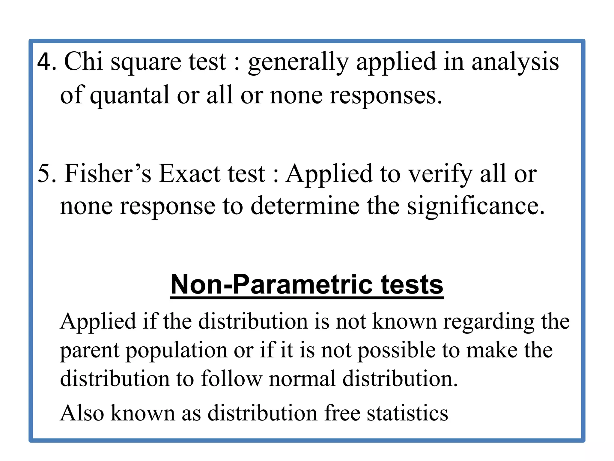 4. Chi square test : generally applied in analysis
of quantal or all or none responses.
5. Fisher’s Exact test : Applied to verify all or
none response to determine the significance.
Non-Parametric tests
Applied if the distribution is not known regarding the
parent population or if it is not possible to make the
distribution to follow normal distribution.
Also known as distribution free statistics
 