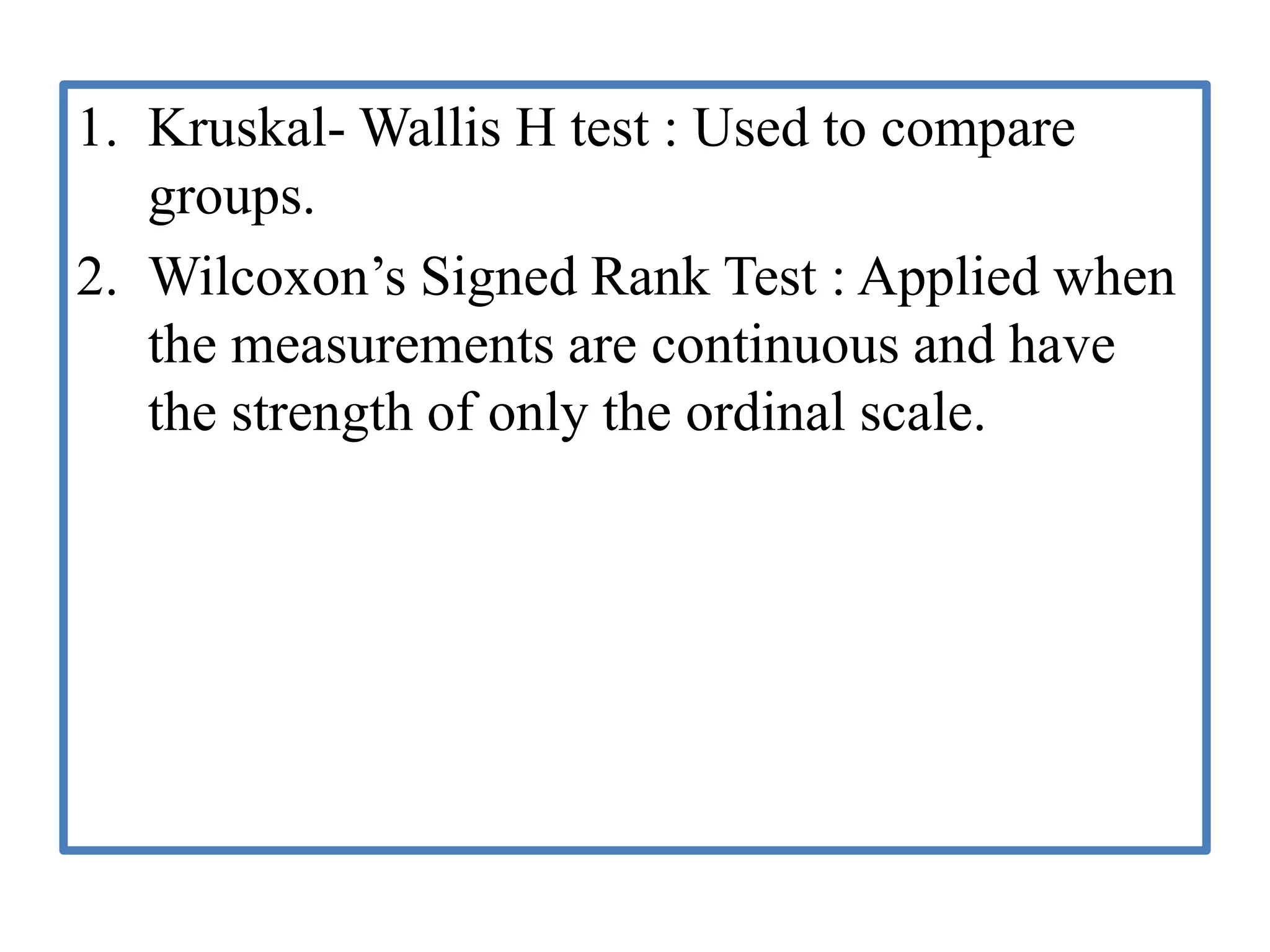 1. Kruskal- Wallis H test : Used to compare
groups.
2. Wilcoxon’s Signed Rank Test : Applied when
the measurements are continuous and have
the strength of only the ordinal scale.
 