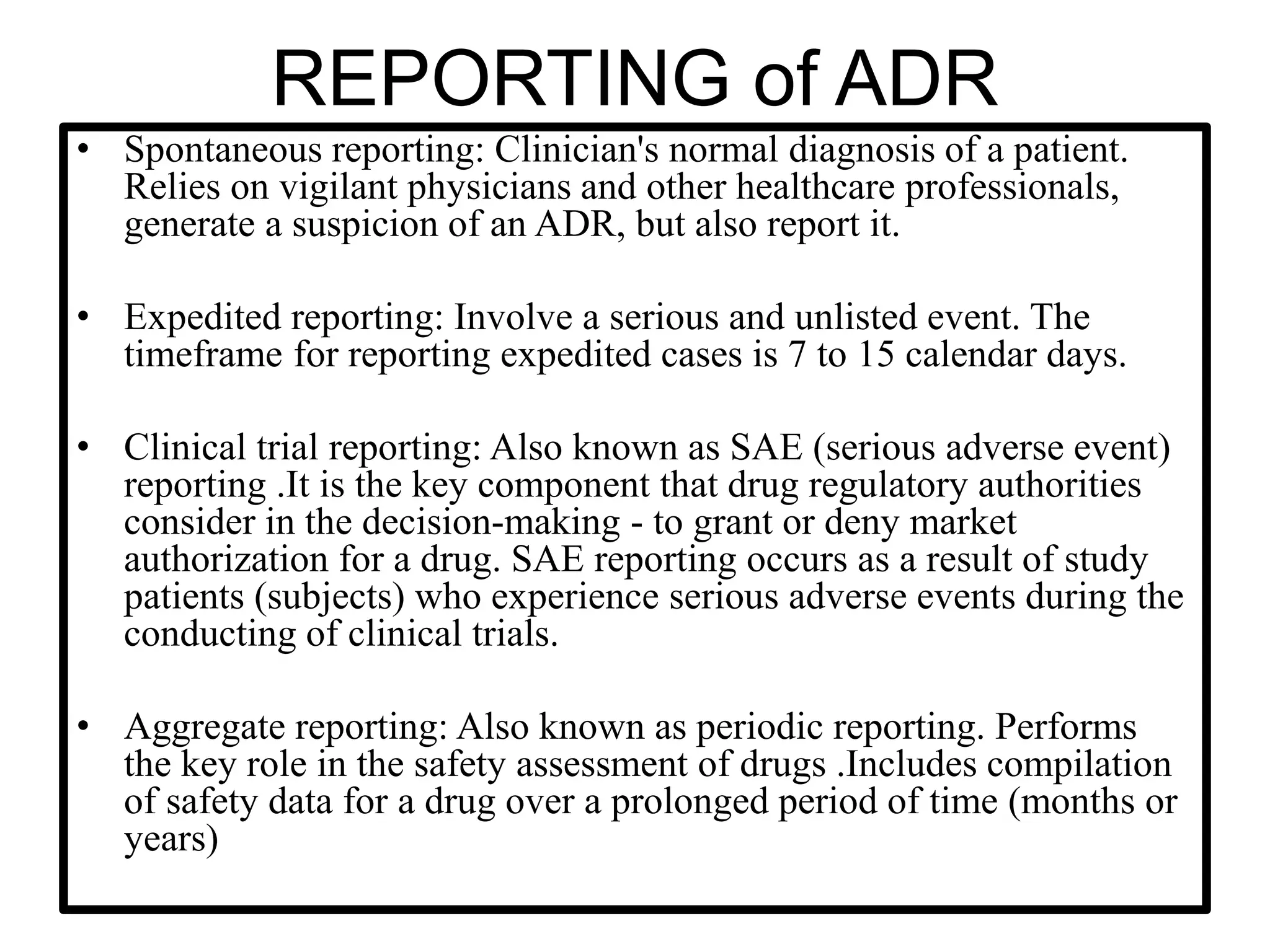 REPORTING of ADR
• Spontaneous reporting: Clinician's normal diagnosis of a patient.
Relies on vigilant physicians and other healthcare professionals,
generate a suspicion of an ADR, but also report it.
• Expedited reporting: Involve a serious and unlisted event. The
timeframe for reporting expedited cases is 7 to 15 calendar days.
• Clinical trial reporting: Also known as SAE (serious adverse event)
reporting .It is the key component that drug regulatory authorities
consider in the decision-making - to grant or deny market
authorization for a drug. SAE reporting occurs as a result of study
patients (subjects) who experience serious adverse events during the
conducting of clinical trials.
• Aggregate reporting: Also known as periodic reporting. Performs
the key role in the safety assessment of drugs .Includes compilation
of safety data for a drug over a prolonged period of time (months or
years)
 