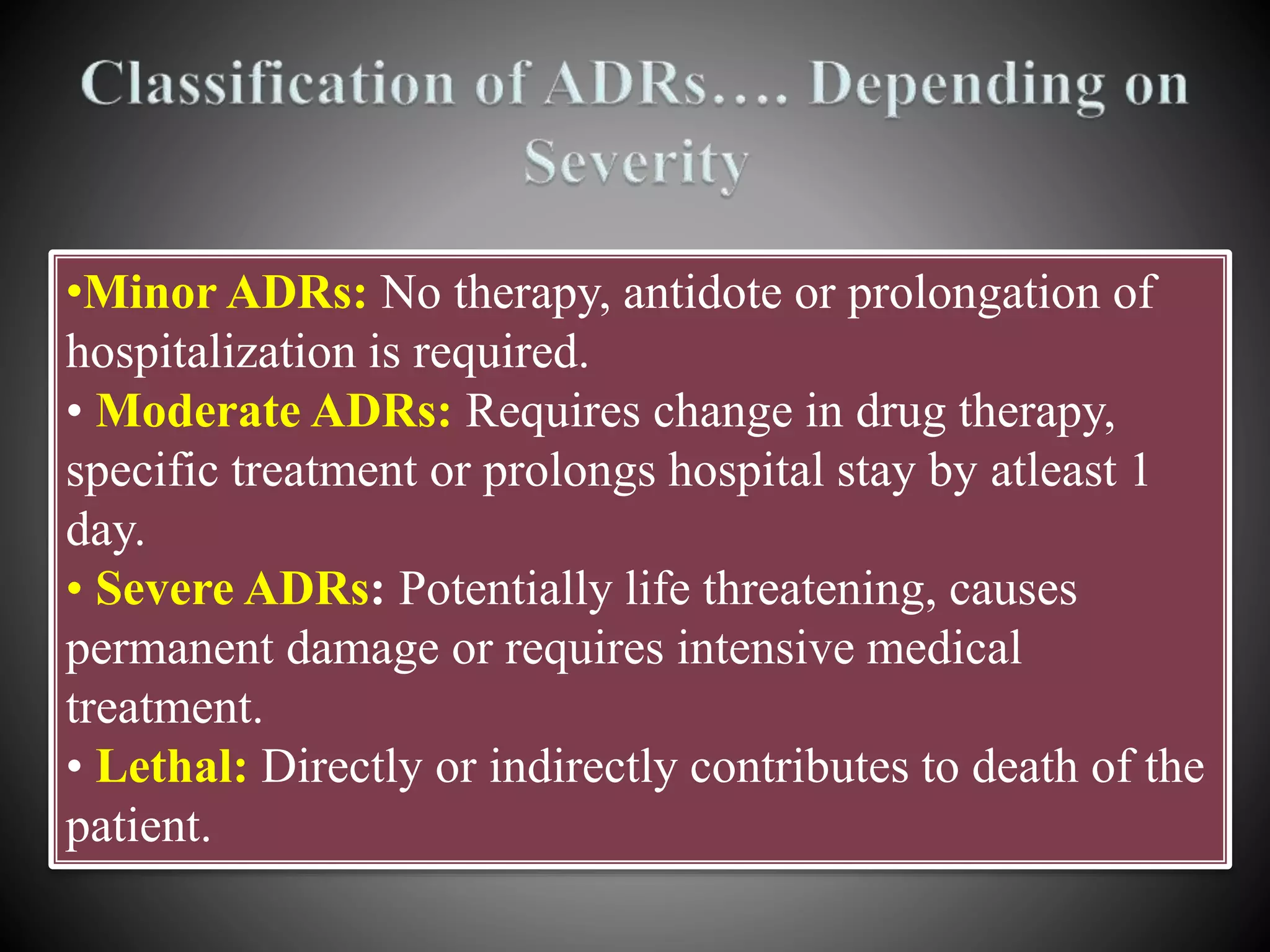•Minor ADRs: No therapy, antidote or prolongation of
hospitalization is required.
• Moderate ADRs: Requires change in drug therapy,
specific treatment or prolongs hospital stay by atleast 1
day.
• Severe ADRs: Potentially life threatening, causes
permanent damage or requires intensive medical
treatment.
• Lethal: Directly or indirectly contributes to death of the
patient.
 