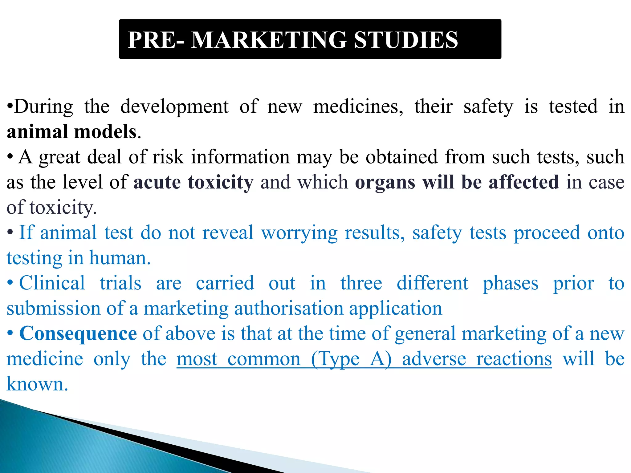 PRE- MARKETING STUDIES
•During the development of new medicines, their safety is tested in
animal models.
• A great deal of risk information may be obtained from such tests, such
as the level of acute toxicity and which organs will be affected in case
of toxicity.
• If animal test do not reveal worrying results, safety tests proceed onto
testing in human.
• Clinical trials are carried out in three different phases prior to
submission of a marketing authorisation application
• Consequence of above is that at the time of general marketing of a new
medicine only the most common (Type A) adverse reactions will be
known.
 