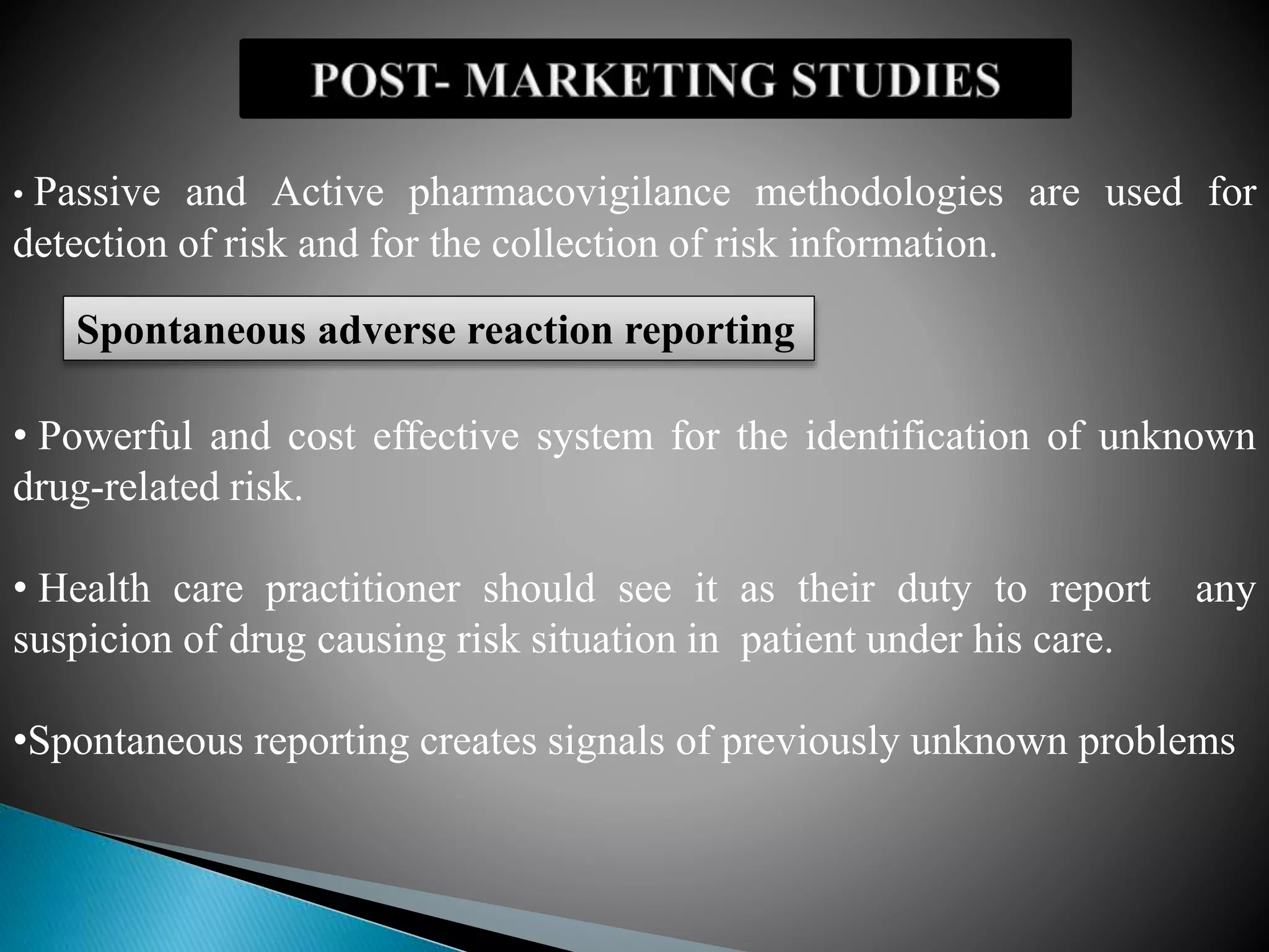 • Passive and Active pharmacovigilance methodologies are used for
detection of risk and for the collection of risk information.
Spontaneous adverse reaction reporting
• Powerful and cost effective system for the identification of unknown
drug-related risk.
• Health care practitioner should see it as their duty to report any
suspicion of drug causing risk situation in patient under his care.
•Spontaneous reporting creates signals of previously unknown problems
 