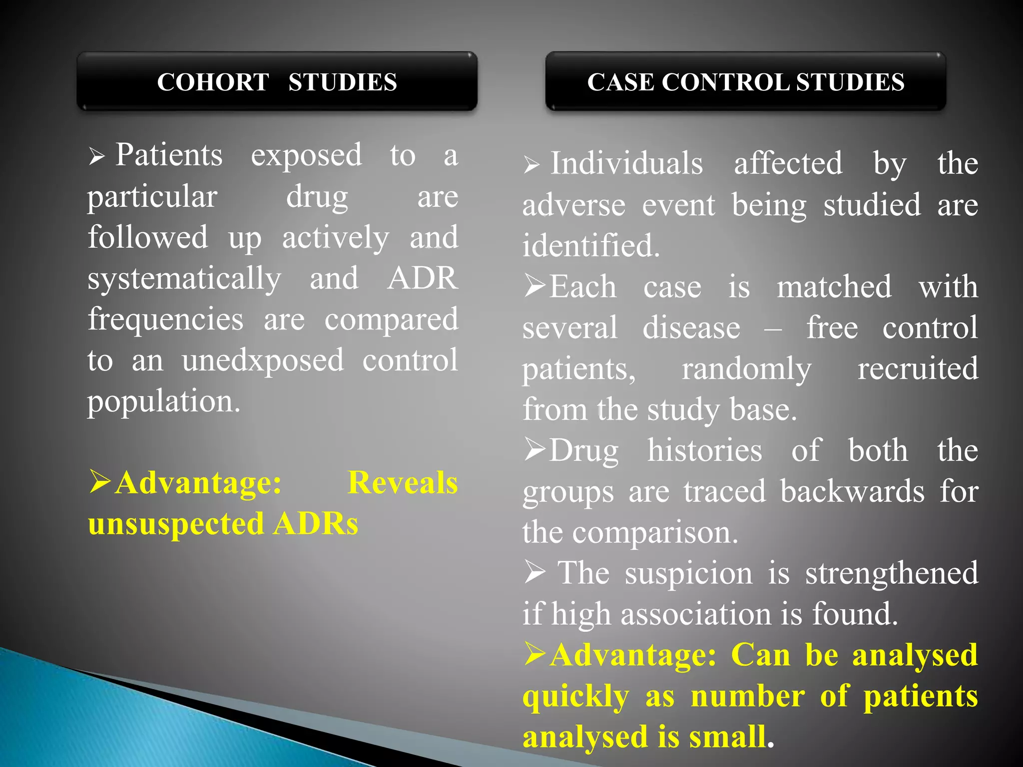 COHORT STUDIES CASE CONTROL STUDIES
 Patients exposed to a
particular drug are
followed up actively and
systematically and ADR
frequencies are compared
to an unedxposed control
population.
Advantage: Reveals
unsuspected ADRs
 Individuals affected by the
adverse event being studied are
identified.
Each case is matched with
several disease – free control
patients, randomly recruited
from the study base.
Drug histories of both the
groups are traced backwards for
the comparison.
 The suspicion is strengthened
if high association is found.
Advantage: Can be analysed
quickly as number of patients
analysed is small.
 
