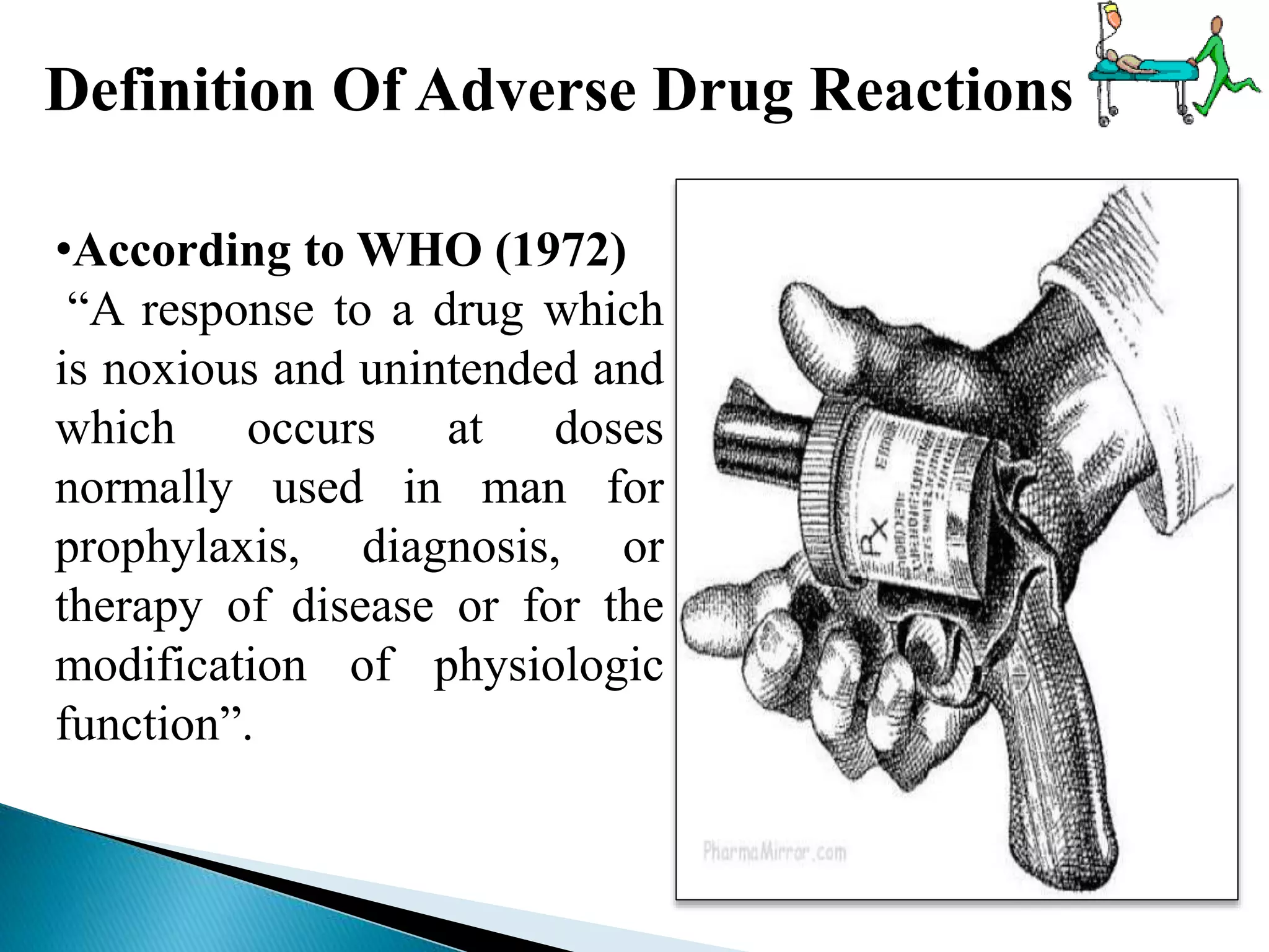 Definition Of Adverse Drug Reactions
•According to WHO (1972)
“A response to a drug which
is noxious and unintended and
which occurs at doses
normally used in man for
prophylaxis, diagnosis, or
therapy of disease or for the
modification of physiologic
function”.
 