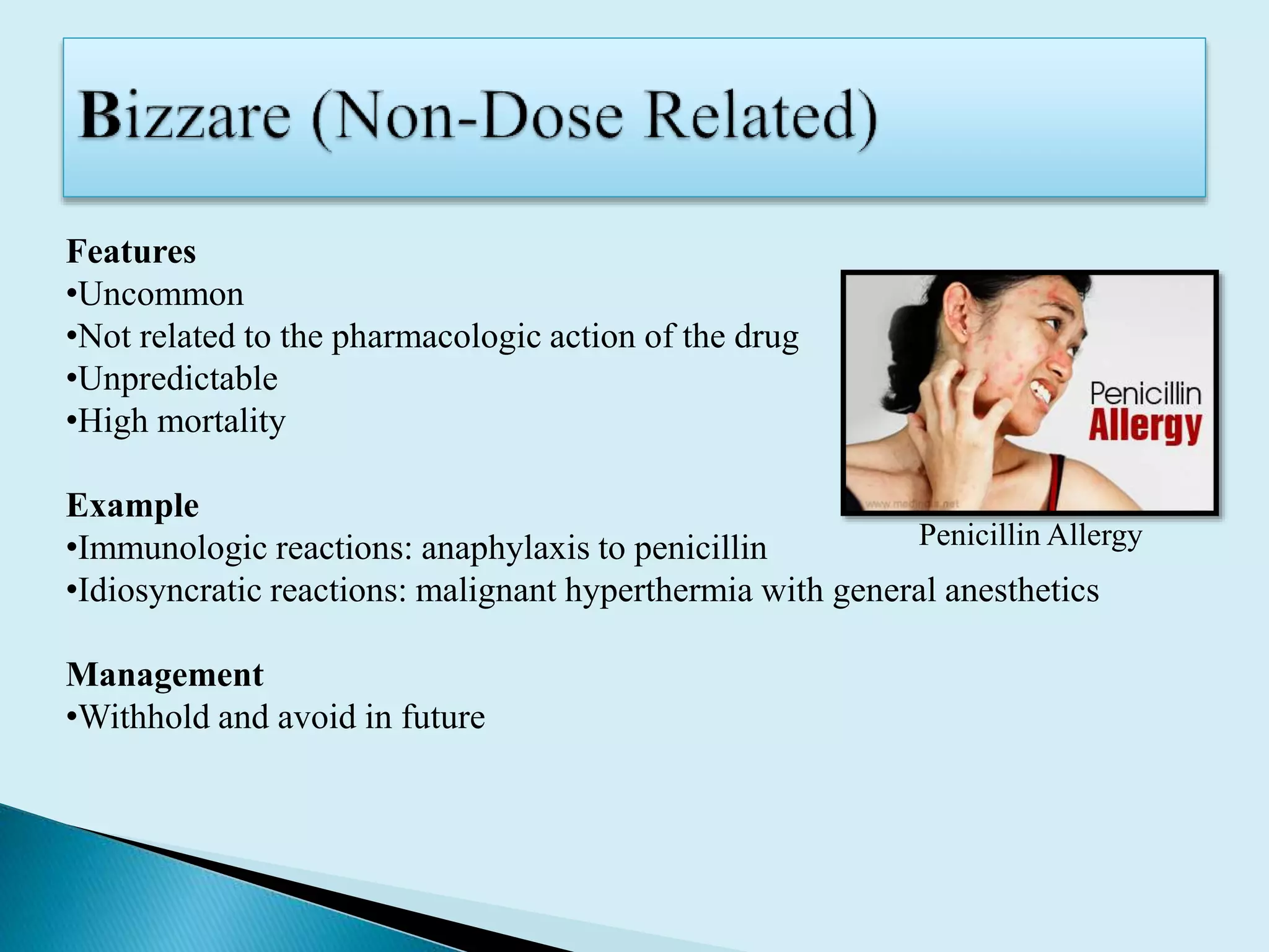 Features
•Uncommon
•Not related to the pharmacologic action of the drug
•Unpredictable
•High mortality
Example
•Immunologic reactions: anaphylaxis to penicillin
•Idiosyncratic reactions: malignant hyperthermia with general anesthetics
Management
•Withhold and avoid in future
Penicillin Allergy
 