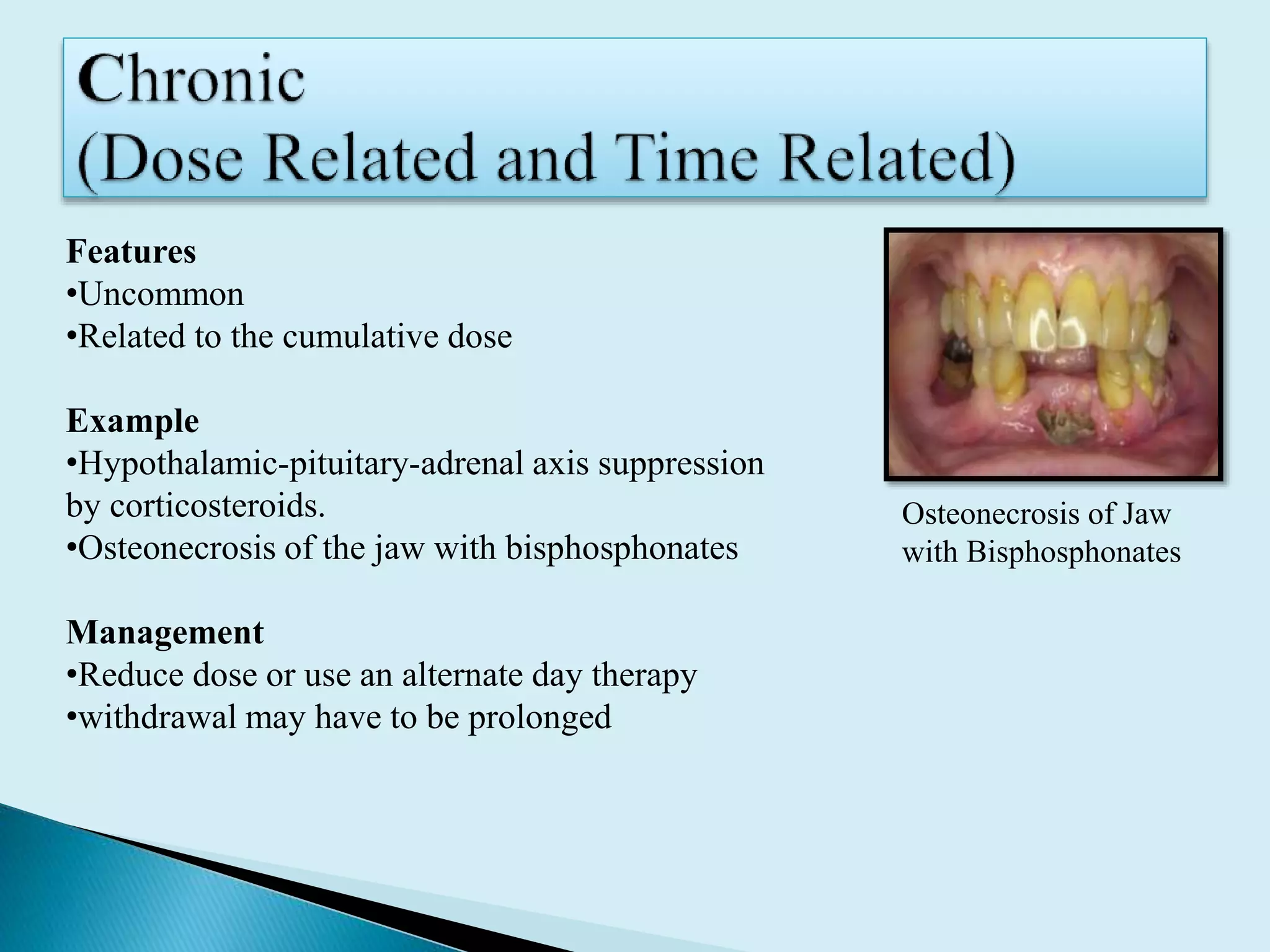 Features
•Uncommon
•Related to the cumulative dose
Example
•Hypothalamic-pituitary-adrenal axis suppression
by corticosteroids.
•Osteonecrosis of the jaw with bisphosphonates
Management
•Reduce dose or use an alternate day therapy
•withdrawal may have to be prolonged
Osteonecrosis of Jaw
with Bisphosphonates
 