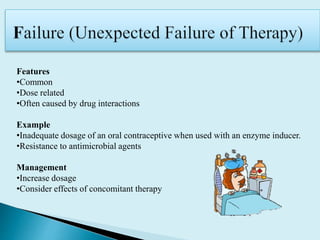 Features
•Common
•Dose related
•Often caused by drug interactions
Example
•Inadequate dosage of an oral contraceptive when used with an enzyme inducer.
•Resistance to antimicrobial agents
Management
•Increase dosage
•Consider effects of concomitant therapy
 