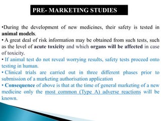 PRE- MARKETING STUDIES
•During the development of new medicines, their safety is tested in
animal models.
• A great deal of risk information may be obtained from such tests, such
as the level of acute toxicity and which organs will be affected in case
of toxicity.
• If animal test do not reveal worrying results, safety tests proceed onto
testing in human.
• Clinical trials are carried out in three different phases prior to
submission of a marketing authorisation application
• Consequence of above is that at the time of general marketing of a new
medicine only the most common (Type A) adverse reactions will be
known.
 