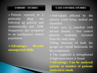 COHORT STUDIES CASE CONTROL STUDIES
 Patients exposed to a
particular drug are
followed up actively and
systematically and ADR
frequencies are compared
to an unedxposed control
population.
Advantage: Reveals
unsuspected ADRs
 Individuals affected by the
adverse event being studied are
identified.
Each case is matched with
several disease – free control
patients, randomly recruited
from the study base.
Drug histories of both the
groups are traced backwards for
the comparison.
 The suspicion is strengthened
if high association is found.
Advantage: Can be analysed
quickly as number of patients
analysed is small.
 