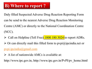 Duly filled Suspected Adverse Drug Reaction Reporting Form
can be send to the nearest Adverse Drug Reaction Monitoring
Centre (AMC) or directly to the National Coordination Centre
(NCC).
 Call on Helpline (Toll Free) 1800 180 3024 to report ADRs.
 Or can directly mail this filled form to pvpi@ipcindia.net or
pvpi.ipcindia@gmail.com
 A list of nationwide AMCs is available at:
http://www.ipc.gov.in, http://www.ipc.gov.in/PvPI/pv_home.html
B) Where to report ?
 