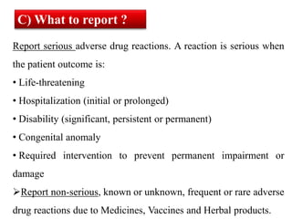 Report serious adverse drug reactions. A reaction is serious when
the patient outcome is:
• Life-threatening
• Hospitalization (initial or prolonged)
• Disability (significant, persistent or permanent)
• Congenital anomaly
• Required intervention to prevent permanent impairment or
damage
Report non-serious, known or unknown, frequent or rare adverse
drug reactions due to Medicines, Vaccines and Herbal products.
C) What to report ?
 