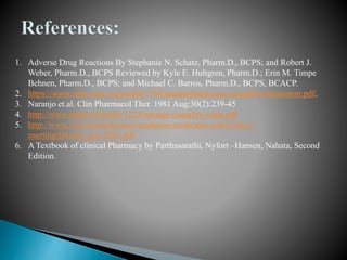 1. Adverse Drug Reactions By Stephanie N. Schatz, Pharm.D., BCPS; and Robert J.
Weber, Pharm.D., BCPS Reviewed by Kyle E. Hultgren, Pharm.D.; Erin M. Timpe
Behnen, Pharm.D., BCPS; and Michael C. Barros, Pharm.D., BCPS, BCACP.
2. https://www.who-umc.org/media/2768/standardised-case-causality-assessment.pdf.
3. Naranjo et.al. Clin Pharmacol Ther. 1981 Aug;30(2):239-45
4. http://www.ephor.nl/media/1223/naranjo-causality-scale.pdf
5. http://www.who.int/medicines/regulation/medicines-safety/npvc-
meeting/Bloolet_poci2016.pdf
6. A Textbook of clinical Pharmacy by Parthasarathi, Nyfort –Hansen, Nahata, Second
Edition.
 
