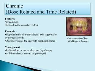 Features
•Uncommon
•Related to the cumulative dose
Example
•Hypothalamic-pituitary-adrenal axis suppression
by corticosteroids.
•Osteonecrosis of the jaw with bisphosphonates
Management
•Reduce dose or use an alternate day therapy
•withdrawal may have to be prolonged
Osteonecrosis of Jaw
with Bisphosphonates
 