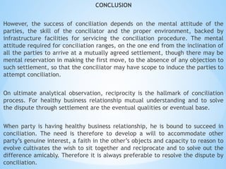 CONCLUSION
However, the success of conciliation depends on the mental attitude of the
parties, the skill of the conciliator and the proper environment, backed by
infrastructure facilities for servicing the conciliation procedure. The mental
attitude required for conciliation ranges, on the one end from the inclination of
all the parties to arrive at a mutually agreed settlement, though there may be
mental reservation in making the first move, to the absence of any objection to
such settlement, so that the conciliator may have scope to induce the parties to
attempt conciliation.
On ultimate analytical observation, reciprocity is the hallmark of conciliation
process. For healthy business relationship mutual understanding and to solve
the dispute through settlement are the eventual qualities or eventual base.
When party is having healthy business relationship, he is bound to succeed in
conciliation. The need is therefore to develop a will to accommodate other
party’s genuine interest, a faith in the other’s objects and capacity to reason to
evolve cultivates the wish to sit together and reciprocate and to solve out the
difference amicably. Therefore it is always preferable to resolve the dispute by
conciliation.
 