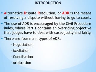 INTRODUCTION
• Alternative Dispute Resolution, or ADR is the means
of resolving a dispute without having to go to court.
• The use of ADR is encouraged by the Civil Procedure
Rules, where Part 1 contains an overriding objective
that judges have to deal with cases justly and fairly.
• There are four main types of ADR:
- Negotiation
- Mediation
- Conciliation
- Arbitration
 