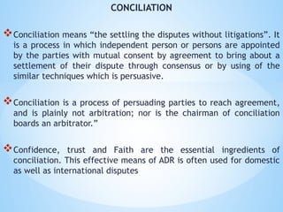 CONCILIATION
Conciliation means “the settling the disputes without litigations”. It
is a process in which independent person or persons are appointed
by the parties with mutual consent by agreement to bring about a
settlement of their dispute through consensus or by using of the
similar techniques which is persuasive.
Conciliation is a process of persuading parties to reach agreement,
and is plainly not arbitration; nor is the chairman of conciliation
boards an arbitrator.”
Confidence, trust and Faith are the essential ingredients of
conciliation. This effective means of ADR is often used for domestic
as well as international disputes
 