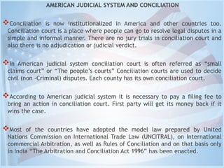 AMERICAN JUDICIAL SYSTEM AND CONCILIATION
Conciliation is now institutionalized in America and other countries too.
Conciliation court is a place where people can go to resolve legal disputes in a
simple and informal manner. There are no jury trials in conciliation court and
also there is no adjudication or judicial verdict.
In American judicial system conciliation court is often referred as “small
claims court” or “The people’s courts” Conciliation courts are used to decide
civil (non -Criminal) disputes. Each county has its own conciliation court.
According to American judicial system it is necessary to pay a filing fee to
bring an action in conciliation court. First party will get its money back if it
wins the case.
Most of the countries have adopted the model law prepared by United
Nations Commission on International Trade Law (UNCITRAL), on International
commercial Arbitration, as well as Rules of Conciliation and on that basis only
in India “The Arbitration and Conciliation Act 1996” has been enacted.
 