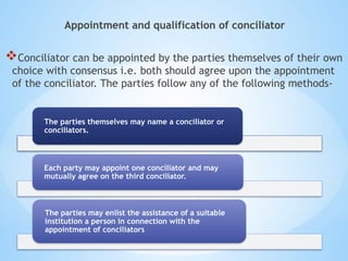 Appointment and qualification of conciliator
Conciliator can be appointed by the parties themselves of their own
choice with consensus i.e. both should agree upon the appointment
of the conciliator. The parties follow any of the following methods-
The parties themselves may name a conciliator or
conciliators.
Each party may appoint one conciliator and may
mutually agree on the third conciliator.
The parties may enlist the assistance of a suitable
institution a person in connection with the
appointment of conciliators
 
