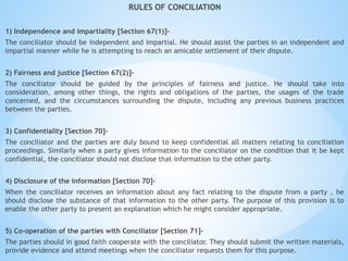 RULES OF CONCILIATION
1) Independence and impartiality [Section 67(1)]-
The conciliator should be independent and impartial. He should assist the parties in an independent and
impartial manner while he is attempting to reach an amicable settlement of their dispute.
2) Fairness and justice [Section 67(2)]-
The conciliator should be guided by the principles of fairness and justice. He should take into
consideration, among other things, the rights and obligations of the parties, the usages of the trade
concerned, and the circumstances surrounding the dispute, including any previous business practices
between the parties.
3) Confidentiality [Section 70]-
The conciliator and the parties are duly bound to keep confidential all matters relating to conciliation
proceedings. Similarly when a party gives information to the conciliator on the condition that it be kept
confidential, the conciliator should not disclose that information to the other party.
4) Disclosure of the information [Section 70]-
When the conciliator receives an information about any fact relating to the dispute from a party , he
should disclose the substance of that information to the other party. The purpose of this provision is to
enable the other party to present an explanation which he might consider appropriate.
5) Co-operation of the parties with Conciliator [Section 71]-
The parties should in good faith cooperate with the conciliator. They should submit the written materials,
provide evidence and attend meetings when the conciliator requests them for this purpose.
 