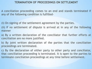 TERMINATION OF PROCEEDINGS ON SETTLEMENT
A conciliation proceeding comes to an end and stands terminated if
any of the following condition is fulfilled-
(i) On signing of the settlement agreement by the parties.
(ii) If no settlement of dispute is arrived at in any of the following
manner
a) By a written declaration of the conciliator that further efforts at
conciliation are no more justified.
b) By joint written declaration of the parties that the conciliation
proceedings are terminated.
c) By the declaration of either party to other party and conciliator,
that conciliation proceeding is terminated. It is open to the parties to
terminate conciliation proceedings at any time before settlement.
 