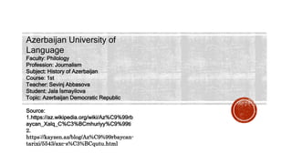Azerbaijan University of
Language
Faculty: Philology
Profession: Journalism
Subject: History of Azerbaijan
Course: 1st
Teacher: Sevinj Abbasova
Student: Jala İsmayilova
Topic: Azerbaijan Democratic Republic
Source:
1.https://az.wikipedia.org/wiki/Az%C9%99rb
aycan_Xalq_C%C3%BCmhuriyy%C9%99ti
2.
https://kayzen.az/blog/Az%C9%99rbaycan-
tarixi/5543/axc-s%C3%BCqutu.html
 