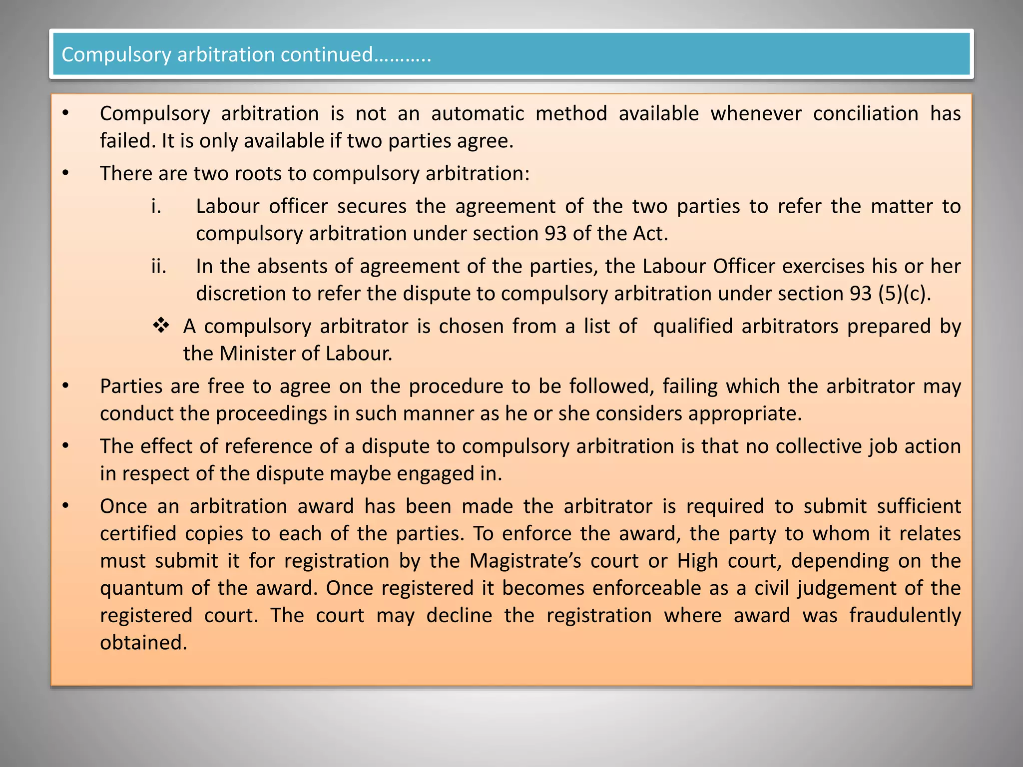 Compulsory arbitration continued………..
• Compulsory arbitration is not an automatic method available whenever conciliation has
failed. It is only available if two parties agree.
• There are two roots to compulsory arbitration:
i. Labour officer secures the agreement of the two parties to refer the matter to
compulsory arbitration under section 93 of the Act.
ii. In the absents of agreement of the parties, the Labour Officer exercises his or her
discretion to refer the dispute to compulsory arbitration under section 93 (5)(c).
 A compulsory arbitrator is chosen from a list of qualified arbitrators prepared by
the Minister of Labour.
• Parties are free to agree on the procedure to be followed, failing which the arbitrator may
conduct the proceedings in such manner as he or she considers appropriate.
• The effect of reference of a dispute to compulsory arbitration is that no collective job action
in respect of the dispute maybe engaged in.
• Once an arbitration award has been made the arbitrator is required to submit sufficient
certified copies to each of the parties. To enforce the award, the party to whom it relates
must submit it for registration by the Magistrate’s court or High court, depending on the
quantum of the award. Once registered it becomes enforceable as a civil judgement of the
registered court. The court may decline the registration where award was fraudulently
obtained.
 