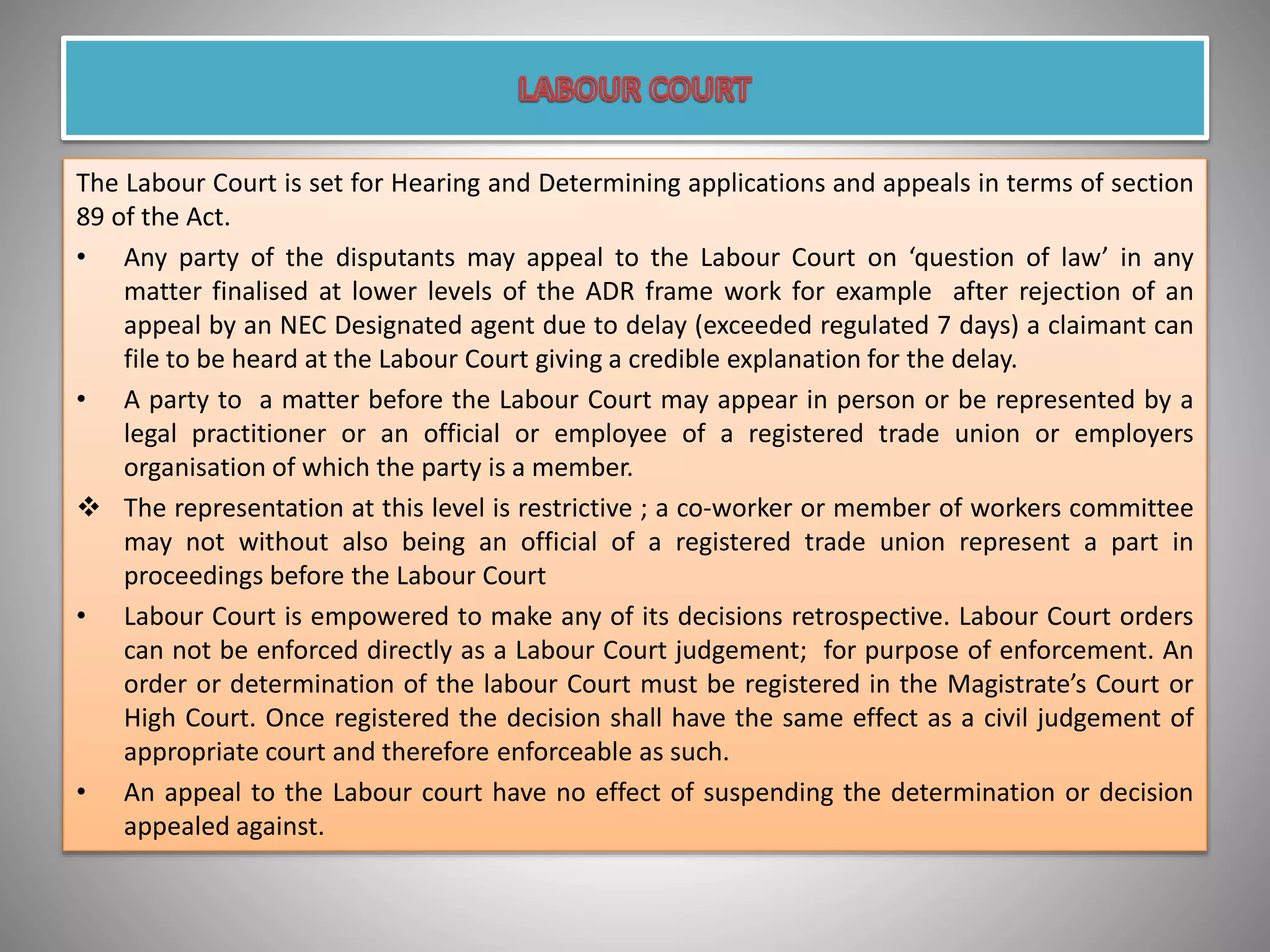 The Labour Court is set for Hearing and Determining applications and appeals in terms of section
89 of the Act.
• Any party of the disputants may appeal to the Labour Court on ‘question of law’ in any
matter finalised at lower levels of the ADR frame work for example after rejection of an
appeal by an NEC Designated agent due to delay (exceeded regulated 7 days) a claimant can
file to be heard at the Labour Court giving a credible explanation for the delay.
• A party to a matter before the Labour Court may appear in person or be represented by a
legal practitioner or an official or employee of a registered trade union or employers
organisation of which the party is a member.
 The representation at this level is restrictive ; a co-worker or member of workers committee
may not without also being an official of a registered trade union represent a part in
proceedings before the Labour Court
• Labour Court is empowered to make any of its decisions retrospective. Labour Court orders
can not be enforced directly as a Labour Court judgement; for purpose of enforcement. An
order or determination of the labour Court must be registered in the Magistrate’s Court or
High Court. Once registered the decision shall have the same effect as a civil judgement of
appropriate court and therefore enforceable as such.
• An appeal to the Labour court have no effect of suspending the determination or decision
appealed against.
 