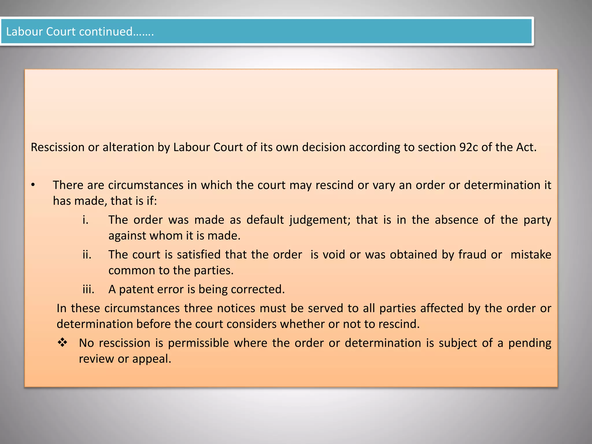 Labour Court continued…….
Rescission or alteration by Labour Court of its own decision according to section 92c of the Act.
• There are circumstances in which the court may rescind or vary an order or determination it
has made, that is if:
i. The order was made as default judgement; that is in the absence of the party
against whom it is made.
ii. The court is satisfied that the order is void or was obtained by fraud or mistake
common to the parties.
iii. A patent error is being corrected.
In these circumstances three notices must be served to all parties affected by the order or
determination before the court considers whether or not to rescind.
 No rescission is permissible where the order or determination is subject of a pending
review or appeal.
 