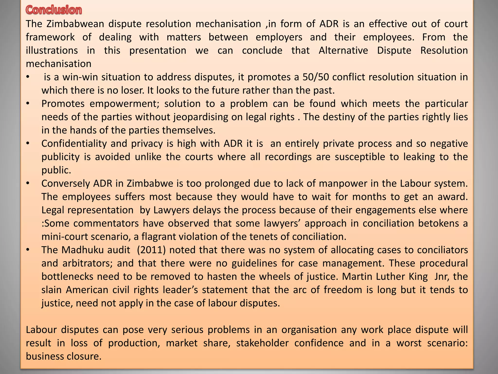 The Zimbabwean dispute resolution mechanisation ,in form of ADR is an effective out of court
framework of dealing with matters between employers and their employees. From the
illustrations in this presentation we can conclude that Alternative Dispute Resolution
mechanisation
• is a win-win situation to address disputes, it promotes a 50/50 conflict resolution situation in
which there is no loser. It looks to the future rather than the past.
• Promotes empowerment; solution to a problem can be found which meets the particular
needs of the parties without jeopardising on legal rights . The destiny of the parties rightly lies
in the hands of the parties themselves.
• Confidentiality and privacy is high with ADR it is an entirely private process and so negative
publicity is avoided unlike the courts where all recordings are susceptible to leaking to the
public.
• Conversely ADR in Zimbabwe is too prolonged due to lack of manpower in the Labour system.
The employees suffers most because they would have to wait for months to get an award.
Legal representation by Lawyers delays the process because of their engagements else where
:Some commentators have observed that some lawyers’ approach in conciliation betokens a
mini-court scenario, a flagrant violation of the tenets of conciliation.
• The Madhuku audit (2011) noted that there was no system of allocating cases to conciliators
and arbitrators; and that there were no guidelines for case management. These procedural
bottlenecks need to be removed to hasten the wheels of justice. Martin Luther King Jnr, the
slain American civil rights leader’s statement that the arc of freedom is long but it tends to
justice, need not apply in the case of labour disputes.
Labour disputes can pose very serious problems in an organisation any work place dispute will
result in loss of production, market share, stakeholder confidence and in a worst scenario:
business closure.
 