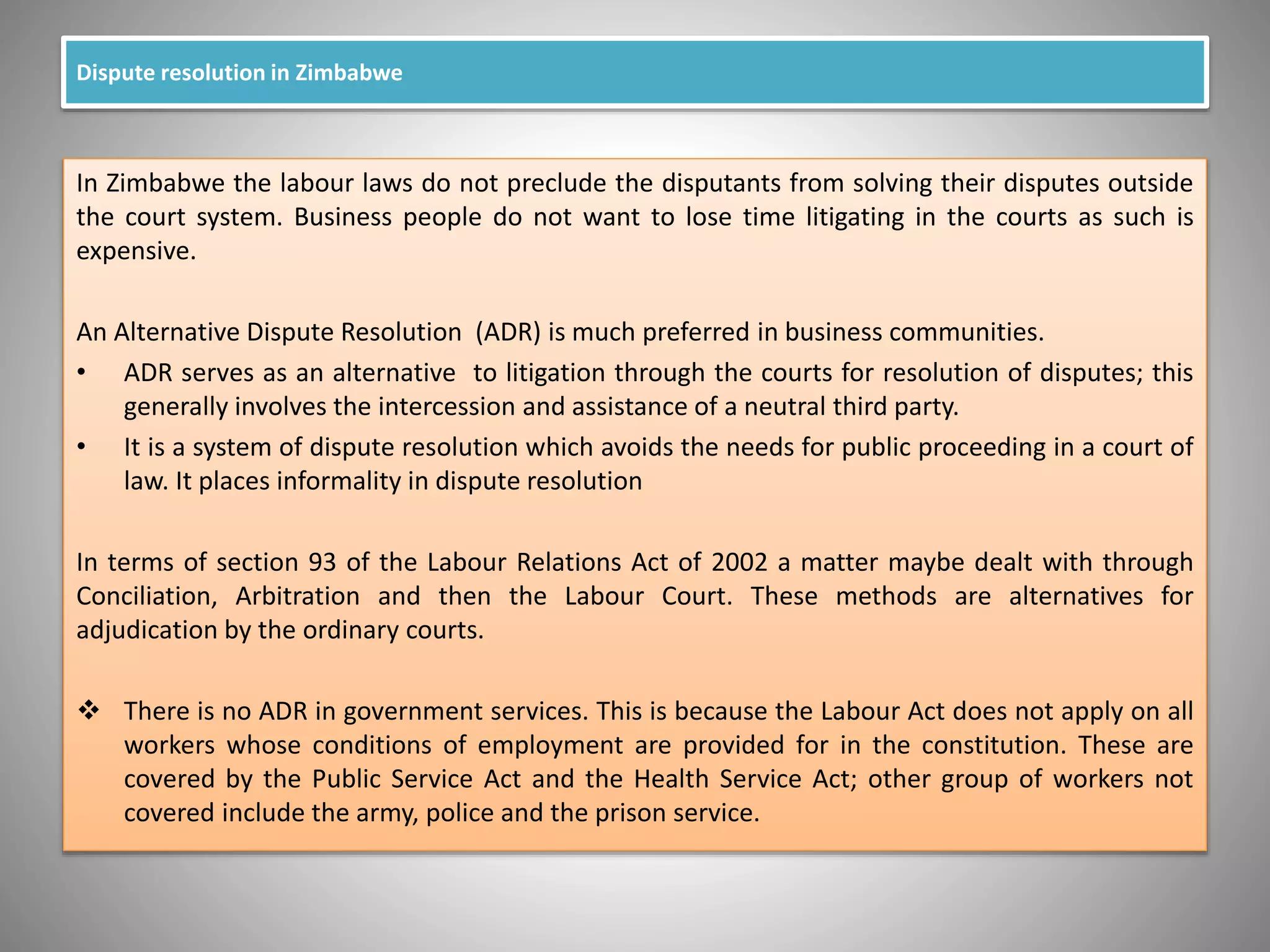 Dispute resolution in Zimbabwe
In Zimbabwe the labour laws do not preclude the disputants from solving their disputes outside
the court system. Business people do not want to lose time litigating in the courts as such is
expensive.
An Alternative Dispute Resolution (ADR) is much preferred in business communities.
• ADR serves as an alternative to litigation through the courts for resolution of disputes; this
generally involves the intercession and assistance of a neutral third party.
• It is a system of dispute resolution which avoids the needs for public proceeding in a court of
law. It places informality in dispute resolution
In terms of section 93 of the Labour Relations Act of 2002 a matter maybe dealt with through
Conciliation, Arbitration and then the Labour Court. These methods are alternatives for
adjudication by the ordinary courts.
 There is no ADR in government services. This is because the Labour Act does not apply on all
workers whose conditions of employment are provided for in the constitution. These are
covered by the Public Service Act and the Health Service Act; other group of workers not
covered include the army, police and the prison service.
 