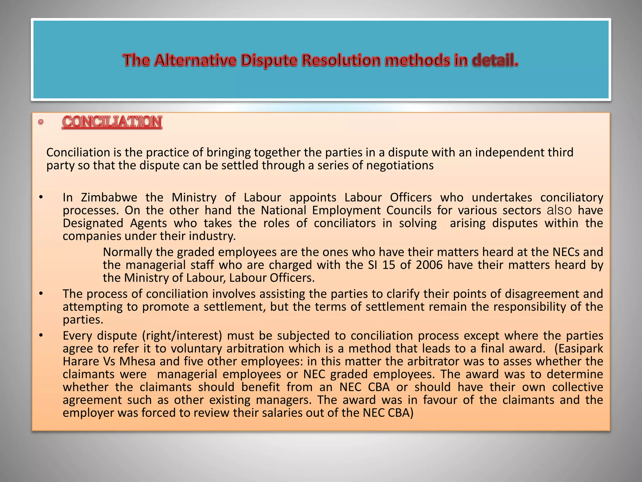 Conciliation is the practice of bringing together the parties in a dispute with an independent third
party so that the dispute can be settled through a series of negotiations
• In Zimbabwe the Ministry of Labour appoints Labour Officers who undertakes conciliatory
processes. On the other hand the National Employment Councils for various sectors also have
Designated Agents who takes the roles of conciliators in solving arising disputes within the
companies under their industry.
Normally the graded employees are the ones who have their matters heard at the NECs and
the managerial staff who are charged with the SI 15 of 2006 have their matters heard by
the Ministry of Labour, Labour Officers.
• The process of conciliation involves assisting the parties to clarify their points of disagreement and
attempting to promote a settlement, but the terms of settlement remain the responsibility of the
parties.
• Every dispute (right/interest) must be subjected to conciliation process except where the parties
agree to refer it to voluntary arbitration which is a method that leads to a final award. (Easipark
Harare Vs Mhesa and five other employees: in this matter the arbitrator was to asses whether the
claimants were managerial employees or NEC graded employees. The award was to determine
whether the claimants should benefit from an NEC CBA or should have their own collective
agreement such as other existing managers. The award was in favour of the claimants and the
employer was forced to review their salaries outside of the NEC CBA)
 