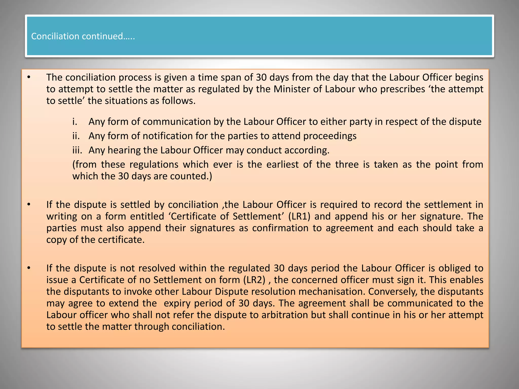 Conciliation continued…..
• The conciliation process is given a time span of 30 days from the day that the Labour Officer begins
to attempt to settle the matter as regulated by the Minister of Labour who prescribes ‘the attempt
to settle’ the situations as follows.
i. Any form of communication by the Labour Officer to either party in respect of the dispute
ii. Any form of notification for the parties to attend proceedings
iii. Any hearing the Labour Officer may conduct according.
(from these regulations which ever is the earliest of the three is taken as the point from
which the 30 days are counted.)
• If the dispute is settled by conciliation ,the Labour Officer is required to record the settlement in
writing on a form entitled ‘Certificate of Settlement’ (LR1) and append his or her signature. The
parties must also append their signatures as confirmation to agreement and each should take a
copy of the certificate.
• If the dispute is not resolved within the regulated 30 days period the Labour Officer is obliged to
issue a Certificate of no Settlement on form (LR2) , the concerned officer must sign it. This enables
the disputants to invoke other Labour Dispute resolution mechanisation. Conversely, the disputants
may agree to extend the expiry period of 30 days. The agreement shall be communicated to the
Labour officer who shall not refer the dispute to arbitration but shall continue in his or her attempt
to settle the matter through conciliation.
 